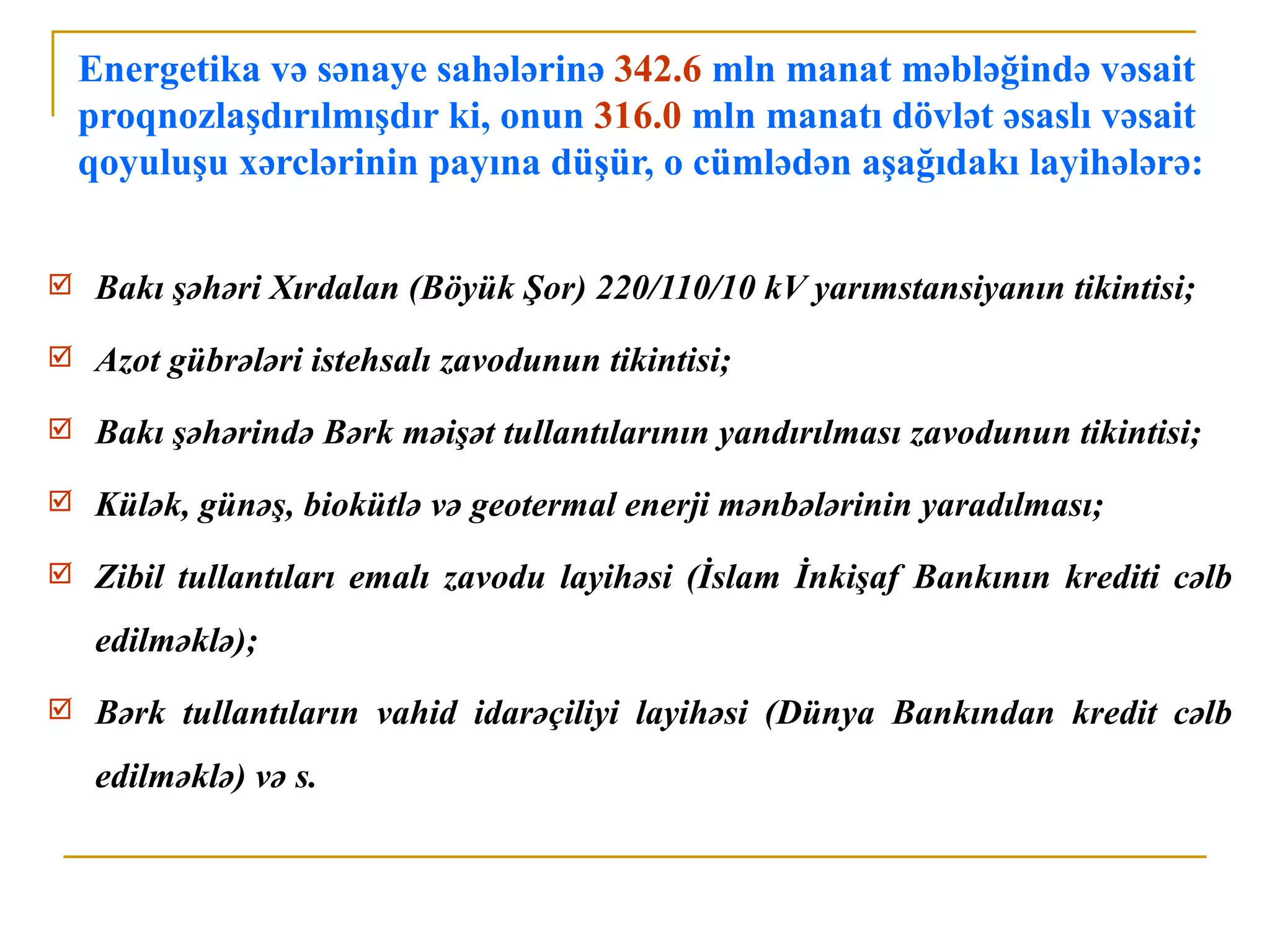 Energetika və sənaye sahələrinə 342.6 mln manat məbləğində vəsait
    proqnozlaşdırılmışdır ki, onun 316.0 mln manatı dövlət əsaslı vəsait
    qoyuluşu xərclərinin payına düşür, o cümlədən aşağıdakı layihələrə:


    Bakı şəhəri Xırdalan (Böyük Şor) 220/110/10 kV yarımstansiyanın tikintisi;
    Azot gübrələri istehsalı zavodunun tikintisi;
    Bakı şəhərində Bərk məişət tullantılarının yandırılması zavodunun tikintisi;
    Külək, günəş, biokütlə və geotermal enerji mənbələrinin yaradılması;
    Zibil tullantıları emalı zavodu layihəsi (İslam İnkişaf Bankının krediti cəlb
     edilməklə);
    Bərk tullantıların vahid idarəçiliyi layihəsi (Dünya Bankından kredit cəlb
     edilməklə) və s.
 