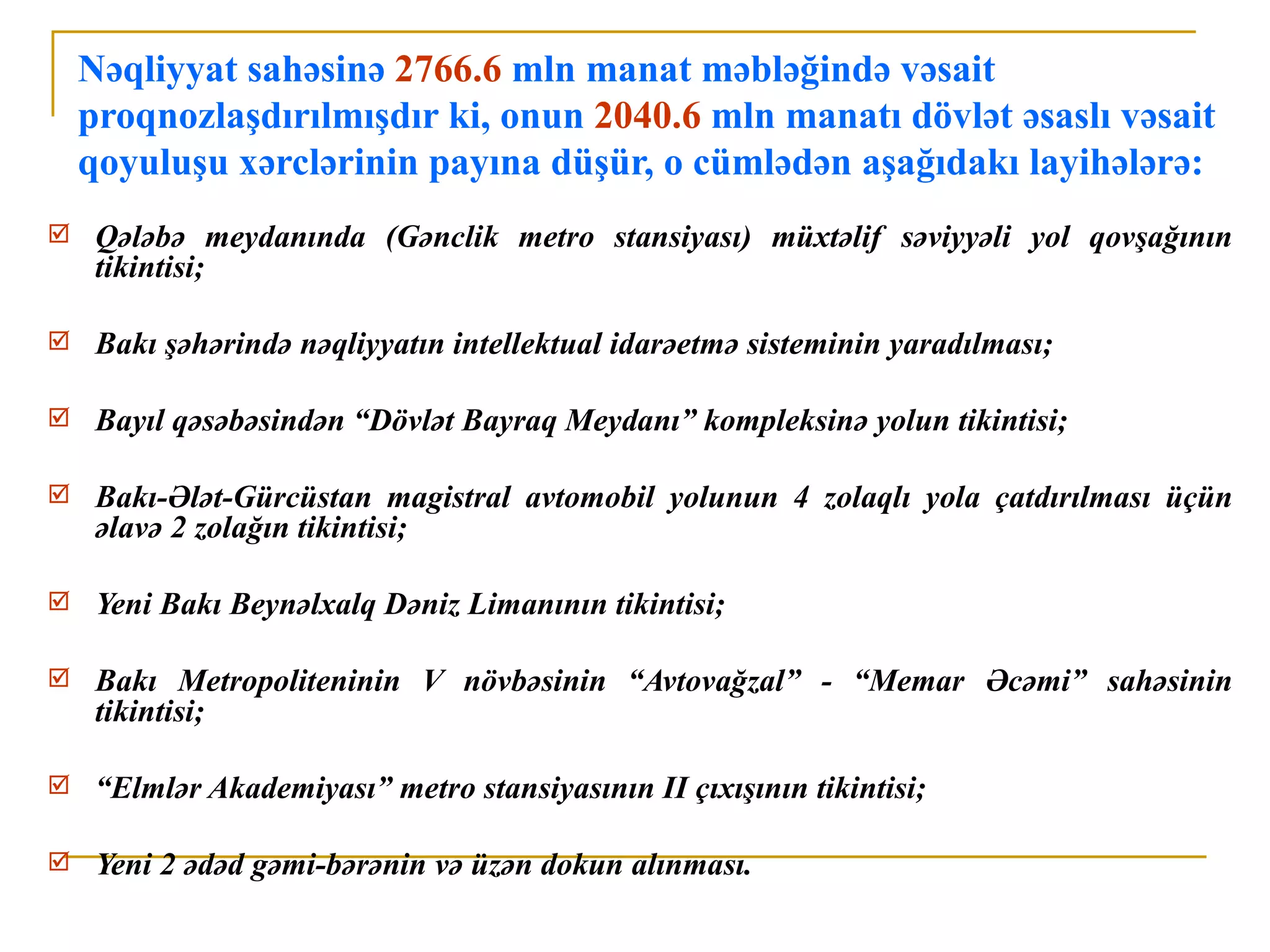 Nəqliyyat sahəsinə 2766.6 mln manat məbləğində vəsait
    proqnozlaşdırılmışdır ki, onun 2040.6 mln manatı dövlət əsaslı vəsait
    qoyuluşu xərclərinin payına düşür, o cümlədən aşağıdakı layihələrə:
    Qələbə meydanında (Gənclik metro stansiyası) müxtəlif səviyyəli yol qovşağının
     tikintisi;

    Bakı şəhərində nəqliyyatın intellektual idarəetmə sisteminin yaradılması;

    Bayıl qəsəbəsindən “Dövlət Bayraq Meydanı” kompleksinə yolun tikintisi;

    Bakı-Ələt-Gürcüstan magistral avtomobil yolunun 4 zolaqlı yola çatdırılması üçün
     əlavə 2 zolağın tikintisi;

    Yeni Bakı Beynəlxalq Dəniz Limanının tikintisi;

    Bakı Metropoliteninin V növbəsinin “Avtovağzal” - “Memar Əcəmi” sahəsinin
     tikintisi;

    “Elmlər Akademiyası” metro stansiyasının II çıxışının tikintisi;

    Yeni 2 ədəd gəmi-bərənin və üzən dokun alınması.
 
