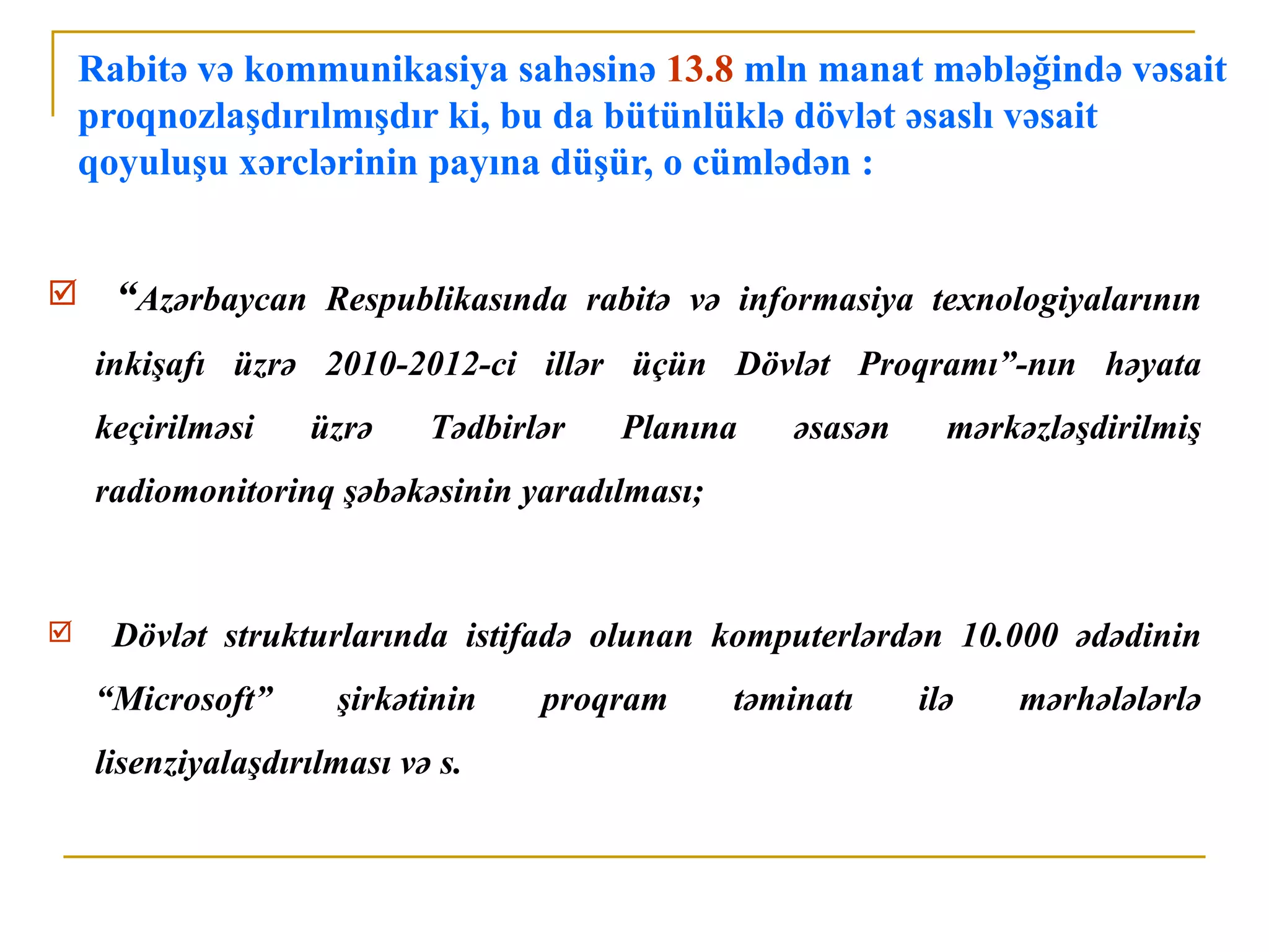 Rabitə və kommunikasiya sahəsinə 13.8 mln manat məbləğində vəsait
    proqnozlaşdırılmışdır ki, bu da bütünlüklə dövlət əsaslı vəsait
    qoyuluşu xərclərinin payına düşür, o cümlədən :


     “Azərbaycan Respublikasında rabitə və informasiya texnologiyalarının
    inkişafı üzrə 2010-2012-ci illər üçün Dövlət Proqramı”-nın həyata
    keçirilməsi    üzrə     Tədbirlər   Planına    əsasən     mərkəzləşdirilmiş
    radiomonitorinq şəbəkəsinin yaradılması;


    Dövlət strukturlarında istifadə olunan komputerlərdən 10.000 ədədinin
    “Microsoft”      şirkətinin    proqram     təminatı     ilə   mərhələlərlə
    lisenziyalaşdırılması və s.
 