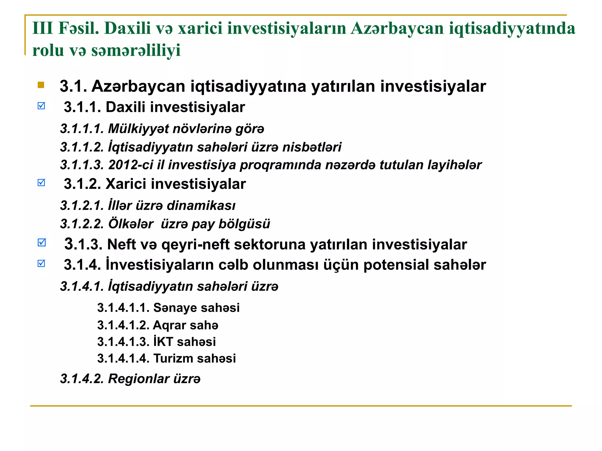 III Fəsil. Daxili və xarici investisiyaların Azərbaycan iqtisadiyyatında
rolu və səmərəliliyi
   3.1. Azərbaycan iqtisadiyyatına yatırılan investisiyalar
   3.1.1. Daxili investisiyalar
    3.1.1.1. Mülkiyyət növlərinə görə
    3.1.1.2. İqtisadiyyatın sahələri üzrə nisbətləri
    3.1.1.3. 2012-ci il investisiya proqramında nəzərdə tutulan layihələr
   3.1.2. Xarici investisiyalar
    3.1.2.1. İllər üzrə dinamikası
    3.1.2.2. Ölkələr üzrə pay bölgüsü
   3.1.3. Neft və qeyri-neft sektoruna yatırılan investisiyalar
   3.1.4. İnvestisiyaların cəlb olunması üçün potensial sahələr
    3.1.4.1. İqtisadiyyatın sahələri üzrə
          3.1.4.1.1. Sənaye sahəsi
          3.1.4.1.2. Aqrar sahə
          3.1.4.1.3. İKT sahəsi
          3.1.4.1.4. Turizm sahəsi
    3.1.4.2. Regionlar üzrə
 
