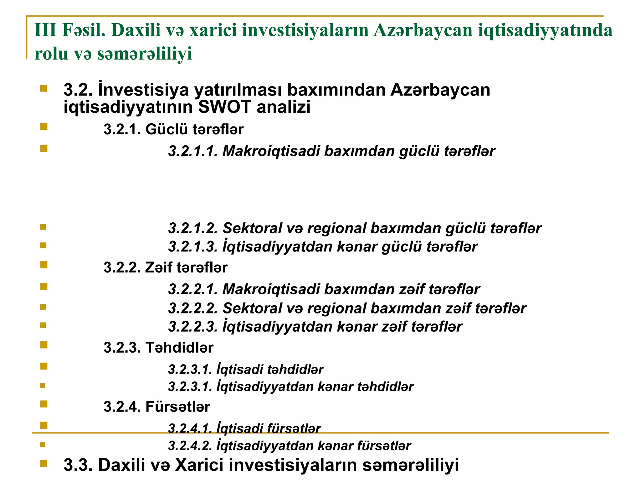 III Fəsil. Daxili və xarici investisiyaların Azərbaycan iqtisadiyyatında
rolu və səmərəliliyi
   3.2. İnvestisiya yatırılması baxımından Azərbaycan
    iqtisadiyyatının SWOT analizi
        3.2.1. Güclü tərəflər
                 3.2.1.1. Makroiqtisadi baxımdan güclü tərəflər



                  3.2.1.2. Sektoral və regional baxımdan güclü tərəflər
                  3.2.1.3. İqtisadiyyatdan kənar güclü tərəflər
        3.2.2. Zəif tərəflər
                  3.2.2.1. Makroiqtisadi baxımdan zəif tərəflər
                  3.2.2.2. Sektoral və regional baxımdan zəif tərəflər
                  3.2.2.3. İqtisadiyyatdan kənar zəif tərəflər
        3.2.3. Təhdidlər
                 3.2.3.1. İqtisadi təhdidlər
                 3.2.3.1. İqtisadiyyatdan kənar təhdidlər
        3.2.4. Fürsətlər
                 3.2.4.1. İqtisadi fürsətlər
                 3.2.4.2. İqtisadiyyatdan kənar fürsətlər
   3.3. Daxili və Xarici investisiyaların səmərəliliyi
 