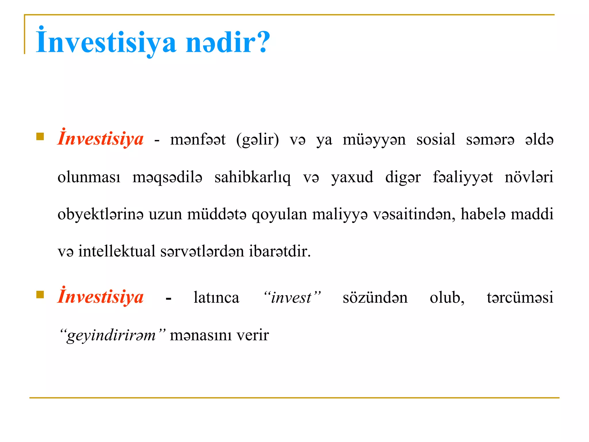 İnvestisiya nədir?

   İnvestisiya - mənfəət (gəlir) və ya müəyyən sosial səmərə əldə
    olunması məqsədilə sahibkarlıq və yaxud digər fəaliyyət növləri

    obyektlərinə uzun müddətə qoyulan maliyyə vəsaitindən, habelə maddi

    və intellektual sərvətlərdən ibarətdir.

   İnvestisiya     -   latınca    “invest”   sözündən   olub,   tərcüməsi

    “geyindirirəm” mənasını verir
 