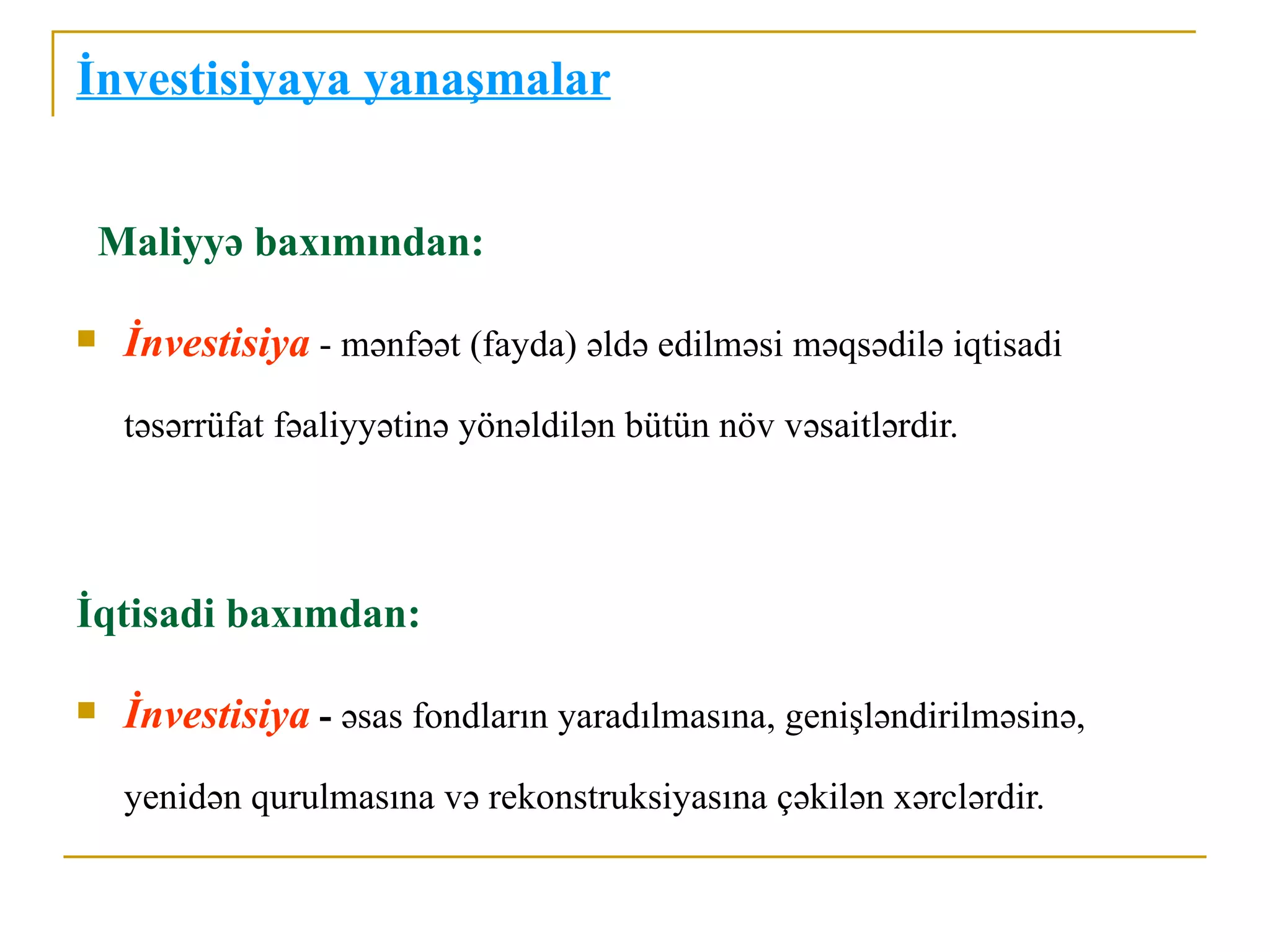 İnvestisiyaya yanaşmalar


    Maliyyə baxımından:

    İnvestisiya - mənfəət (fayda) əldə edilməsi məqsədilə iqtisadi
     təsərrüfat fəaliyyətinə yönəldilən bütün növ vəsaitlərdir.




İqtisadi baxımdan:

    İnvestisiya - əsas fondların yaradılmasına, genişləndirilməsinə,
     yenidən qurulmasına və rekonstruksiyasına çəkilən xərclərdir.
 