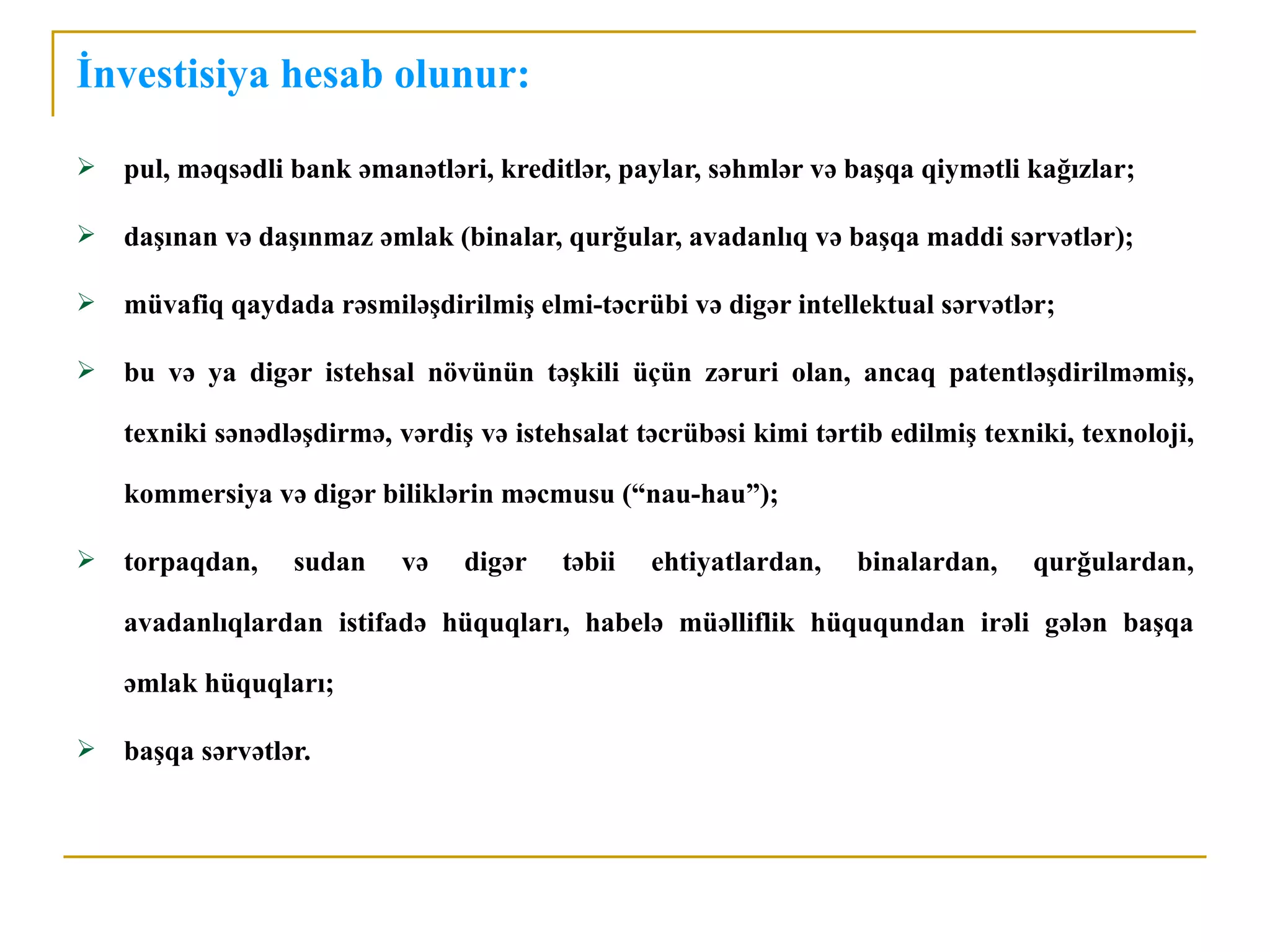 İnvestisiya hesab olunur:

   pul, məqsədli bank əmanətləri, kreditlər, paylar, səhmlər və başqa qiymətli kağızlar;

   daşınan və daşınmaz əmlak (binalar, qurğular, avadanlıq və başqa maddi sərvətlər);

   müvafiq qaydada rəsmiləşdirilmiş elmi-təcrübi və digər intellektual sərvətlər;

   bu və ya digər istehsal növünün təşkili üçün zəruri olan, ancaq patentləşdirilməmiş,

    texniki sənədləşdirmə, vərdiş və istehsalat təcrübəsi kimi tərtib edilmiş texniki, texnoloji,

    kommersiya və digər biliklərin məcmusu (“nau-hau”);

   torpaqdan,    sudan     və   digər    təbii   ehtiyatlardan,   binalardan,     qurğulardan,

    avadanlıqlardan istifadə hüquqları, habelə müəlliflik hüququndan irəli gələn başqa

    əmlak hüquqları;

   başqa sərvətlər.
 