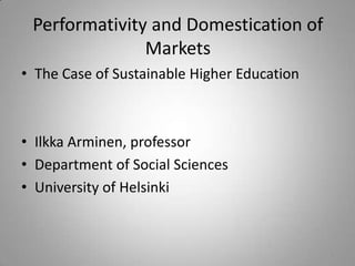 Performativity and Domestication of
               Markets
• The Case of Sustainable Higher Education



• Ilkka Arminen, professor
• Department of Social Sciences
• University of Helsinki



                                             1
 