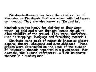       Kimkhwab-Banaras has been the chief center of Brocades or ‘Kimkhwab’ that are woven with gold wires or threads. They are also known as "Kalabattu". kimkhab was too heavy for clothing as they were woven, of gold and silver threads, dense enough to allow visibility of the ground. They were, therefore, used as trappings, hangings and furnishing materials.      Kimkhabs were made of materials known as ekpara, dopara, tinpara, chaupara and even chhapara. These grades were determined on the basis of the number of ‘kalabattu’ threads repeated in a given space. For example, the ‘ekpara’ represents 10 such ‘kalabattu’ threads in a running inch.