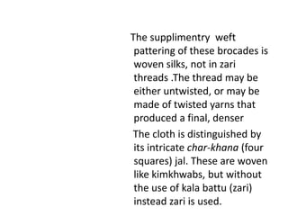    The supplimentry  weft pattering of these brocades is woven silks, not in zari threads .The thread may be either untwisted, or may be made of twisted yarns that produced a final, denser     The cloth is distinguished by its intricate char-khana (four squares) jal. These are woven like kimkhwabs, but without the use of kala battu (zari) instead zari is used. 