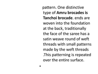    pattern. One distinctive type of Amru brocades is Tanchoi brocade. ends are woven into the foundation at the back, traditionally the face of the saree has a satin weave round of weft threads with small patterns made by the weft threads .This patterning is repeated over the entire surface.