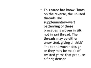 This saree has know Floats on the reverse, the unused threads The supplementary-weft patterning of these brocades is woven in silk, not in zari thread. The threads may be either untwisted, giving a `thick` line to the woven design or they may be made of twisted yarns that produce a finer, denser