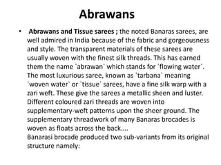 AbrawansAbrawans and Tissue sarees ; the noted Banaras sarees, are well admired in India because of the fabric and gorgeousness and style. The transparent materials of these sarees are usually woven with the finest silk threads. This has earned them the name `abrawan` which stands for `flowing water`. The most luxurious saree, known as `tarbana` meaning `woven water` or `tissue` sarees, have a fine silk warp with a zari weft. These give the sarees a metallic sheen and luster. Different coloured zari threads are woven into supplementary-weft patterns upon the sheer ground. The supplementary threadwork of many Banaras brocades is woven as floats across the back.... Banarasi brocade produced two sub-variants from its original structure namely: