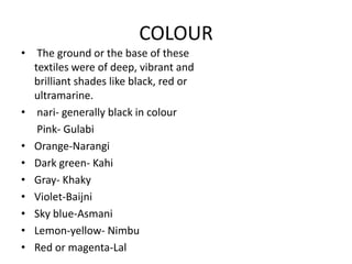 COLOUR The ground or the base of these textiles were of deep, vibrant and brilliant shades like black, red or ultramarine. nari- generally black in colour      Pink- GulabiOrange-NarangiDark green- KahiGray- KhakyViolet-BaijniSky blue-AsmaniLemon-yellow- NimbuRed or magenta-Lal
