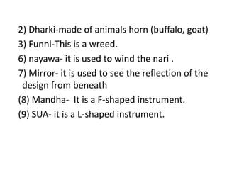   2) Dharki-made of animals horn (buffalo, goat) 3) Funni-This is a wreed.  6) nayawa- it is used to wind the nari .7) Mirror- it is used to see the reflection of the design from beneath  (8) Mandha-  It is a F-shaped instrument.  (9) SUA- it is a L-shaped instrument.
