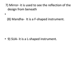  7) Mirror- it is used to see the reflection of the design from beneath   (8) Mandha-  It is a F-shaped instrument.9) SUA- it is a L-shaped instrument.