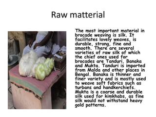 Raw matterialThe most important material in brocade weaving is silk. It facilitates lovely weaves, is durable, strong, fine and smooth. There are several varieties of raw silk of which the chief ones used for brocades are Tanduri, Banaka and Mukta. Tanduri is imported from Malda and other places in Bengal. Banaka is thinner and finer variety and is mostly used to weave soft fabrics such as turbans and handkerchiefs. Mukta is a coarse and durable silk used for kimkhabs, as fine silk would not withstand heavy gold patterns. 