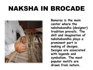 NAKSHA IN BROCADEBanaras is the main center where the nakshabandha (designer) tradition prevails. The skill and imagination of nakshabandha plays a prominent part in making of designs. Designs are associated with legends and symbolism. The most popular motifs are drawn from nature. 