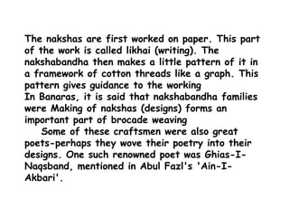The nakshas are first worked on paper. This part of the work is called likhai (writing). The nakshabandha then makes a little pattern of it in a framework of cotton threads like a graph. This pattern gives guidance to the working In Banaras, it is said that nakshabandha families were Making of nakshas (designs) forms an important part of brocade weaving    Some of these craftsmen were also great poets-perhaps they wove their poetry into their designs. One such renowned poet was Ghias-I-Naqsband, mentioned in Abul Fazl's 'Ain-I-Akbari'.