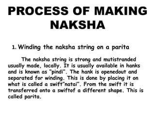 PROCESS OF MAKING NAKSHA1. Winding the naksha string on a parita      The naksha string is strong and mutistranded usually made, locally. It is usually available in hanks and is known as “pindi”. The hank is openedout and separated for winding. This is done by placing it on what is called a swift”natai”. From the swift it is transferred onto a swiftof a different shape. This is called parita.