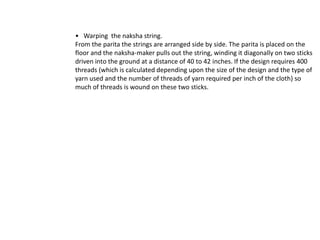    Warping  the naksha string.From the parita the strings are arranged side by side. The parita is placed on the floor and the naksha-maker pulls out the string, winding it diagonally on two sticks driven into the ground at a distance of 40 to 42 inches. If the design requires 400 threads (which is calculated depending upon the size of the design and the type of yarn used and the number of threads of yarn required per inch of the cloth) so much of threads is wound on these two sticks.