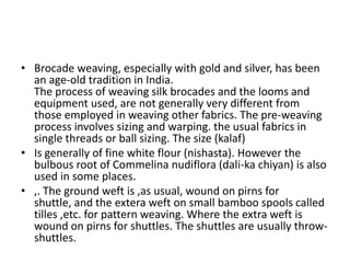 Brocade weaving, especially with gold and silver, has been an age-old tradition in India.The process of weaving silk brocades and the looms and equipment used, are not generally very different from those employed in weaving other fabrics. The pre-weaving  process involves sizing and warping. the usual fabrics in single threads or ball sizing. The size (kalaf)Is generally of fine white flour (nishasta). However the bulbous root of Commelina nudiflora (dali-ka chiyan) is also used in some places. ,. The ground weft is ,as usual, wound on pirns for shuttle, and the extera weft on small bamboo spools called tilles ,etc. for pattern weaving. Where the extra weft is wound on pirns for shuttles. The shuttles are usually throw-shuttles.