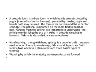 A brocade loom is a draw loom in which healds are substituted by pagia, (a set of horizontal harness) operated by naksha; pagia and healds both may be used , the former for pattern and the other for selvedge. The naksha  is mounted on the loom tied to bamboo bars, hanging from the ceiling. It is important to understand  the principle under lying the use of naksha in brocade weaving in banaras.  Naksha is also called jala in some places.Handweaving  , along with hand spinng  is a popular craft  . weavers used wooden looms to create rugs, fabrics and  tapestries. Satin weavs ,twill weeavsa $ plain weavs are three basics types of weavingWeaving by which the majority woven products are formed 