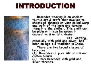 INTRODUCTIONBrocades weaving is an ancient textile art & craft that involves to sheets of threads or yarn called warp and weft of the loom and turning them into the cloths . This cloth can be plain or it can be woven in decorative & artistic design.     It’s  weaving, especially with gold and silver, has been an age-old tradition in India. There are two broad classes of brocades.                                                                         (1)  Brocades of pure silk or silk and cotton blends .                                                                     (2)   zari brocades with gold and silver threads.