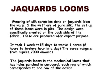 JAQUARDS LOOMS     Weaving of silk saree ios done on jaquards loom the warp  $ the weft are of pure silk. The set up of these looms were in pits. The design were specifically created on the back side of the fabric. These are produced ofor export purpose.   It took 1 week to15 days to weave 1 saree (8 hours to tweleve hour in a day) The saree range s from rupees 7000 onwards    The jaquards looms is the mechanical looms that has holes punched in carboard, each row of which correspondes to one row of the design 