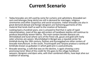 Current ScenarioToday brocades are still used by some for curtains and upholstery. Brocaded zari saris and lehengas (long skirts) are still in demand for marriages, religious ceremonies and other auspicious and social occasions. Indian brocades are also in great demand abroad and foreign designers are fashioning garments of this material that lends itself so well to the creation of fantasies.Looking back a hundred years, one is amazed to find that in spite of rapid industrialization, most of the age-old centers of handloom textiles still continue to produce beautifully woven fabrics. The main centers besides Banaras are Ahmedabad and Surat where saris of the finest silk, gauze and gold with lively color schemes are woven. Murshidabad in Bengal was a reputed center for kimkhab during the 19th century. Paithan and Aurangabad are other centers of brocade manufacture. In the south, Triuchirapalli and Tanjore produce a variety of kimkhabs known as gulbadan in which gold wire is used profusely.Brocade weaving, a craft that was on the decline, is again showing a very promising trend. Most of the credit for this goes to the village handloom weavers, designers and dyers who, with their combined efforts, have kept alive our tradition of weaving.