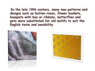    In the late 19th century, many new patterns and designs such as button-roses, flower baskets, bouquets with boa or ribbons, butterflies and pets were substituted for old motifs to suit the English taste and sensibility
