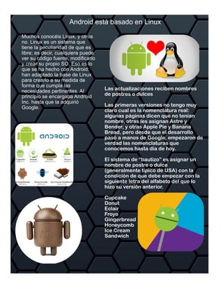 Las actualizaciones reciben nombres
de postres o dulces
Las primeras versiones no tengo muy
claro cual es la nomenclatura real:
algunas páginas dicen que no tenían
nombre, otras les asignan Astre y
Bender, y otras Apple Pie y Banana
Bread, pero desde que el desarrollo
pasó a manos de Google, empezaron de
verdad las nomenclaturas que
conocemos hasta día de hoy.
El sistema de “bautizo” es asignar un
nombre de postre o dulce
(generalmente típico de USA) con la
condición de que debe empezar con la
siguiente letra del alfabeto del que lo
hizo su versión anterior.
Cupcake
Donut
Eclair
Froyo
Gingerbread
Honeycomb
Ice Cream
Sandwich
 