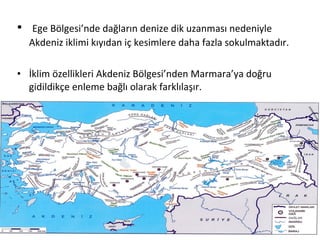 •    Ege Bölgesi’nde dağların denize dik uzanması nedeniyle
    Akdeniz iklimi kıyıdan iç kesimlere daha fazla sokulmaktadır.

• İklim özellikleri Akdeniz Bölgesi’nden Marmara’ya doğru
  gidildikçe enleme bağlı olarak farklılaşır.
 
