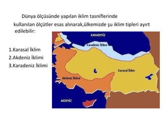 Dünya ölçüsünde yapılan iklim tasniflerinde
  kullanılan ölçütler esas alınarak,ülkemizde şu iklim tipleri ayırt
  edilebilir:


1.Karasal İklim
2.Akdeniz İklimi
3.Karadeniz İklimi
 