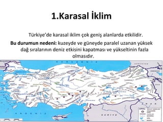 1.Karasal İklim
        Türkiye’de karasal iklim çok geniş alanlarda etkilidir.
Bu durumun nedeni: kuzeyde ve güneyde paralel uzanan yüksek
    dağ sıralarının deniz etkisini kapatması ve yükseltinin fazla
                             olmasıdır.
 