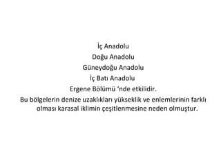 İç Anadolu
                         Doğu Anadolu
                     Güneydoğu Anadolu
                        İç Batı Anadolu
                Ergene Bölümü ‘nde etkilidir.
Bu bölgelerin denize uzaklıkları yükseklik ve enlemlerinin farklı
     olması karasal iklimin çeşitlenmesine neden olmuştur.
 