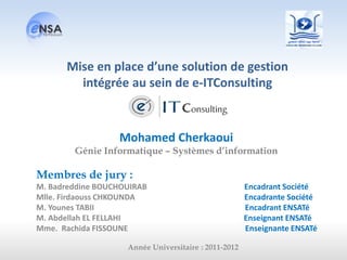 Mohamed Cherkaoui
Génie Informatique – Systèmes d’information
Membres de jury :
M. Badreddine BOUCHOUIRAB Encadrant Société
Mlle. Firdaouss CHKOUNDA Encadrante Société
M. Younes TABII Encadrant ENSATé
M. Abdellah EL FELLAHI Enseignant ENSATé
Mme. Rachida FISSOUNE Enseignante ENSATé
Année Universitaire : 2011-2012
Mise en place d’une solution de gestion
intégrée au sein de e-ITConsulting
 