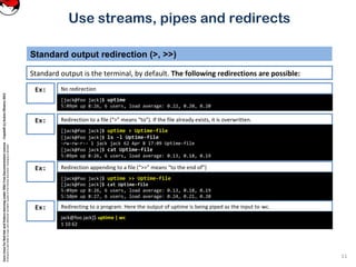 CoreLinuxforRedHatandFedoralearningunderGNUFreeDocumentationLicense-Copyleft(c)AcácioOliveira2012
Everyoneispermittedtocopyanddistributeverbatimcopiesofthislicensedocument,changingisallowed
Standard output redirection (>, >>)
[jack@foo jack]$ uptime
5:09pm up 8:26, 6 users, load average: 0.22, 0.20, 0.20
Ex:
Standard output is the terminal, by default. The following redirections are possible:
11
Use streams, pipes and redirects
No redirection
Redirection to a file (“>” means “to”). If the file already exists, it is overwritten.
[jack@foo jack]$ uptime > Uptime-file
[jack@foo jack]$ ls -l Uptime-file
-rw-rw-r-- 1 jack jack 62 Apr 8 17:09 Uptime-file
[jack@foo jack]$ cat Uptime-file
5:09pm up 8:26, 6 users, load average: 0.13, 0.18, 0.19
Ex:
Redirection appending to a file (“>>” means “to the end of”)Ex:
[jack@foo jack]$ uptime >> Uptime-file
[jack@foo jack]$ cat Uptime-file
5:09pm up 8:26, 6 users, load average: 0.13, 0.18, 0.19
5:10pm up 8:27, 6 users, load average: 0.24, 0.21, 0.20
Redirecting to a program. Here the output of uptime is being piped as the input to wc.Ex:
jack@foo jack]$ uptime | wc
1 10 62
 