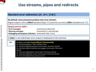 CoreLinuxforRedHatandFedoralearningunderGNUFreeDocumentationLicense-Copyleft(c)AcácioOliveira2012
Everyoneispermittedtocopyanddistributeverbatimcopiesofthislicensedocument,changingisallowed
Standard error redirection (2>, 2>>, 2>&1)
By default, Linux processes produce two error streams.
Regular output is sent to stdout (standard output “1”) and errors are sent to stderr (standard error “2”).
12
Use streams, pipes and redirects
Ex: [jack@foo jack]$ tar cf sysconfig.tar /etc/sysconfig
tar: Removing leading `/' from member names
tar: /etc/sysconfig/rhn/systemid: Cannot open: Permission denied
tar: /etc/sysconfig/rhn/up2date-keyring.gpg: Cannot open: Permission
denied
tar: /etc/sysconfig/iptables: Cannot open: Permission denied
tar: /etc/sysconfig/static-routes: Cannot open: Permission denied
tar: Error exit delayed from previous errors
Output sent to stderr:
•Error messages (command 2>/dev/null)
•Warning messages (command 2>> warning.log)
•Debugging and progress indicators (command 2>&1 | less )
If stderr is not redirected, error output is displayed on the terminal.
 