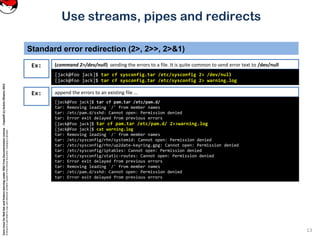 CoreLinuxforRedHatandFedoralearningunderGNUFreeDocumentationLicense-Copyleft(c)AcácioOliveira2012
Everyoneispermittedtocopyanddistributeverbatimcopiesofthislicensedocument,changingisallowed
Standard error redirection (2>, 2>>, 2>&1)
(command 2>/dev/null) sending the errors to a file. It is quite common to send error text to /dev/null
13
Use streams, pipes and redirects
Ex:
[jack@foo jack]$ tar cf sysconfig.tar /etc/sysconfig 2> /dev/null
[jack@foo jack]$ tar cf sysconfig.tar /etc/sysconfig 2> warning.log
append the errors to an existing file ...Ex:
[jack@foo jack]$ tar cf pam.tar /etc/pam.d/
tar: Removing leading `/' from member names
tar: /etc/pam.d/sshd: Cannot open: Permission denied
tar: Error exit delayed from previous errors
[jack@foo jack]$ tar cf pam.tar /etc/pam.d/ 2>>warning.log
[jack@foo jack]$ cat warning.log
tar: Removing leading `/' from member names
tar: /etc/sysconfig/rhn/systemid: Cannot open: Permission denied
tar: /etc/sysconfig/rhn/up2date-keyring.gpg: Cannot open: Permission denied
tar: /etc/sysconfig/iptables: Cannot open: Permission denied
tar: /etc/sysconfig/static-routes: Cannot open: Permission denied
tar: Error exit delayed from previous errors
tar: Removing leading `/' from member names
tar: /etc/pam.d/sshd: Cannot open: Permission denied
tar: Error exit delayed from previous errors
 