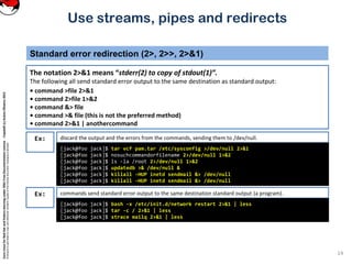 CoreLinuxforRedHatandFedoralearningunderGNUFreeDocumentationLicense-Copyleft(c)AcácioOliveira2012
Everyoneispermittedtocopyanddistributeverbatimcopiesofthislicensedocument,changingisallowed
Standard error redirection (2>, 2>>, 2>&1)
The notation 2>&1 means “stderr(2) to copy of stdout(1)”.
The following all send standard error output to the same destination as standard output:
• command >file 2>&1
• command 2>file 1>&2
• command &> file
• command >& file (this is not the preferred method)
• command 2>&1 | anothercommand
14
Use streams, pipes and redirects
discard the output and the errors from the commands, sending them to /dev/null.Ex:
[jack@foo jack]$ tar vcf pam.tar /etc/sysconfig >/dev/null 2>&1
[jack@foo jack]$ nosuchcommandorfilename 2>/dev/null 1>&2
[jack@foo jack]$ ls -la /root 2>/dev/null 1>&2
[jack@foo jack]$ updatedb >& /dev/null &
[jack@foo jack]$ killall -HUP inetd sendmail &> /dev/null
[jack@foo jack]$ killall -HUP inetd sendmail &> /dev/null
commands send standard error output to the same destination standard output (a program).Ex:
[jack@foo jack]$ bash -x /etc/init.d/network restart 2>&1 | less
[jack@foo jack]$ tar -c / 2>&1 | less
[jack@foo jack]$ strace mailq 2>&1 | less
 