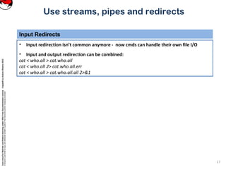 CoreLinuxforRedHatandFedoralearningunderGNUFreeDocumentationLicense-Copyleft(c)AcácioOliveira2012
Everyoneispermittedtocopyanddistributeverbatimcopiesofthislicensedocument,changingisallowed
Use streams, pipes and redirects
Input Redirects
17
• Input redirection isn’t common anymore - now cmds can handle their own file I/O
• Input and output redirection can be combined:
cat < who.all > cat.who.all
cat < who.all 2> cat.who.all.err
cat < who.all > cat.who.all.all 2>&1
 