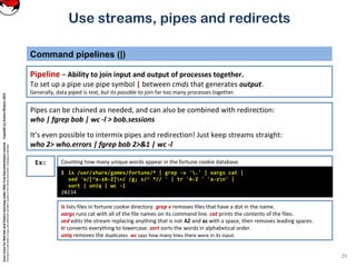 CoreLinuxforRedHatandFedoralearningunderGNUFreeDocumentationLicense-Copyleft(c)AcácioOliveira2012
Everyoneispermittedtocopyanddistributeverbatimcopiesofthislicensedocument,changingisallowed
Command pipelines (|)
Pipeline – Ability to join input and output of processes together.
To set up a pipe use pipe symbol | between cmds that generates output.
Generally, data piped is text, but its possible to join far too many processes together.
20
Use streams, pipes and redirects
Counting how many unique words appear in the fortune cookie database.Ex:
$ ls /usr/share/games/fortune/* | grep -v '.' | xargs cat |
sed 's/[^a-zA-Z]+/ /g; s/^ *// ' | tr 'A-Z ' 'a-zn' |
sort | uniq | wc -l
28234
ls lists files in fortune cookie directory. grep v removes files that have a dot in the name.
xargs runs cat with all of the file names on its command line. cat prints the contents of the files.
sed edits the stream replacing anything that is not AZ and az with a space, then removes leading spaces.
tr converts everything to lowercase. sort sorts the words in alphabetical order.
uniq removes the duplicates. wc says how many lines there were in its input.
Pipes can be chained as needed, and can also be combined with redirection:
who | fgrep bob | wc -l > bob.sessions
It’s even possible to intermix pipes and redirection! Just keep streams straight:
who 2> who.errors | fgrep bob 2>&1 | wc -l
 