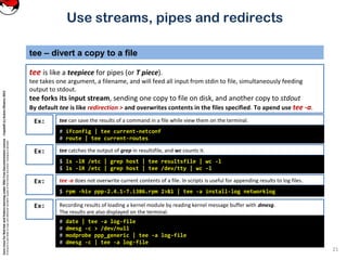 CoreLinuxforRedHatandFedoralearningunderGNUFreeDocumentationLicense-Copyleft(c)AcácioOliveira2012
Everyoneispermittedtocopyanddistributeverbatimcopiesofthislicensedocument,changingisallowed
tee – divert a copy to a file
tee is like a teepiece for pipes (or T piece).
tee takes one argument, a filename, and will feed all input from stdin to file, simultaneously feeding
output to stdout.
tee forks its input stream, sending one copy to file on disk, and another copy to stdout
By default tee is like redirection > and overwrites contents in the files specified. To apend use tee -a.
21
Use streams, pipes and redirects
tee can save the results of a command in a file while view them on the terminal.Ex:
# ifconfig | tee current-netconf
# route | tee current-routes
tee catches the output of grep in resultsfile, and wc counts it.Ex:
$ ls -lR /etc | grep host | tee resultsfile | wc -l
$ ls -lR /etc | grep host | tee /dev/tty | wc -l
tee -a does not overwrite current contents of a file. In scripts is useful for appending results to log files.Ex:
$ rpm -hiv ppp-2.4.1-7.i386.rpm 2>&1 | tee -a install-log networklog
Recording results of loading a kernel module by reading kernel message buffer with dmesg.
The results are also displayed on the terminal.
Ex:
# date | tee -a log-file
# dmesg -c > /dev/null
# modprobe ppp_generic | tee -a log-file
# dmesg -c | tee -a log-file
 