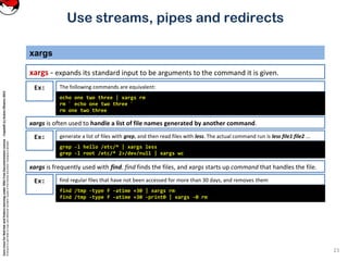 CoreLinuxforRedHatandFedoralearningunderGNUFreeDocumentationLicense-Copyleft(c)AcácioOliveira2012
Everyoneispermittedtocopyanddistributeverbatimcopiesofthislicensedocument,changingisallowed
xargs
xargs - expands its standard input to be arguments to the command it is given.
23
Use streams, pipes and redirects
generate a list of files with grep, and then read files with less. The actual command run is less file1 file2 ...Ex:
grep -l hello /etc/* | xargs less
grep -l root /etc/* 2>/dev/null | xargs wc
The following commands are equivalent:Ex:
echo one two three | xargs rm
rm ` echo one two three `
rm one two three
xargs is often used to handle a list of file names generated by another command.
xargs is frequently used with find. find finds the files, and xargs starts up command that handles the file.
find regular files that have not been accessed for more than 30 days, and removes themEx:
find /tmp -type f -atime +30 | xargs rm
find /tmp -type f -atime +30 -print0 | xargs -0 rm
 