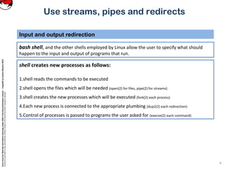 CoreLinuxforRedHatandFedoralearningunderGNUFreeDocumentationLicense-Copyleft(c)AcácioOliveira2012
Everyoneispermittedtocopyanddistributeverbatimcopiesofthislicensedocument,changingisallowed
Use streams, pipes and redirects
bash shell, and the other shells employed by Linux allow the user to specify what should
happen to the input and output of programs that run.
Input and output redirection
4
shell creates new processes as follows:
1.shell reads the commands to be executed
2.shell opens the files which will be needed (open(2) for files, pipe(2) for streams)
3.shell creates the new processes which will be executed (fork(2) each process)
4.Each new process is connected to the appropriate plumbing (dup2(2) each redirection)
5.Control of processes is passed to programs the user asked for (execve(2) each command)
 