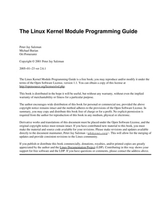 The Linux Kernel Module Programming Guide

Peter Jay Salzman
Michael Burian
Ori Pomerantz

Copyright © 2001 Peter Jay Salzman

2005−01−23 ver 2.6.1


The Linux Kernel Module Programming Guide is a free book; you may reproduce and/or modify it under the
terms of the Open Software License, version 1.1. You can obtain a copy of this license at
http://opensource.org/licenses/osl.php.

This book is distributed in the hope it will be useful, but without any warranty, without even the implied
warranty of merchantability or fitness for a particular purpose.

The author encourages wide distribution of this book for personal or commercial use, provided the above
copyright notice remains intact and the method adheres to the provisions of the Open Software License. In
summary, you may copy and distribute this book free of charge or for a profit. No explicit permission is
required from the author for reproduction of this book in any medium, physical or electronic.

Derivative works and translations of this document must be placed under the Open Software License, and the
original copyright notice must remain intact. If you have contributed new material to this book, you must
make the material and source code available for your revisions. Please make revisions and updates available
directly to the document maintainer, Peter Jay Salzman <p@dirac.org>. This will allow for the merging of
updates and provide consistent revisions to the Linux community.

If you publish or distribute this book commercially, donations, royalties, and/or printed copies are greatly
appreciated by the author and the Linux Documentation Project (LDP). Contributing in this way shows your
support for free software and the LDP. If you have questions or comments, please contact the address above.
 