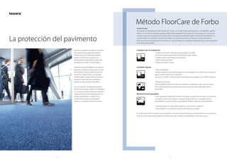 14 15
Método FloorCare de Forbo
Limpieza tras la instalación
	 • Limpie el pavimento utilizando una aspiradora con cepillo.
	 • Elimine las manchas de manera individual con agua caliente.
	 • Trabaje siempre desde afuera hacia adentro.
	 • Seque el agua que sobre.
	 • Deje que el suelo se seque.
Limpieza regular
	 • Pasar la aspiradora
Limpiar el pavimento de manera regular con una aspiradora con cepillo es el primer paso
para el mantenimiento de la instalación.
Las zonas con tráfico intenso precisan más limpieza que aquéllas con un tráfico reducido.
	 • Eliminar las manchas
Cada día debería eliminar las manchas utilizando un detergente para manchas neutro.
Nunca debe permitir que la mancha se seque, puesto que esto podría dificultar su
eliminación.
Mantenimiento periódico
	Con la aspiradora resulta difícil eliminar los residuos aceitosos de las losetas y los restos de
suciedad. Con el fin de conservar su aspecto original y eliminar la suciedad, hemos
desarrollado una serie de sistemas que deberán llevarse a cabo de manera periódica:
	 • Champú giratorio: uso de cepillos giratorios y un champú cristalizante.
	 • Agua caliente: una manera muy efectiva de eliminar la suciedad.
En la oficina de Forbo Flooring le proporcionaremos las instrucciones de limpieza y mantenimiento de su pavimento.
Antes de iniciar una tarea de limpieza o de eliminación de manchas, lea atentamente estas instrucciones.
Losetas Tessera
La limpieza y el mantenimiento de los productos Tessera son fundamentales para garantizar su durabilidad y aspecto
original. La suciedad y el desgaste general pueden afectar negativamente al aspecto de las losetas, por lo que resulta
esencial contar con un programa de limpieza eficaz. Un programa de limpieza regular minimizará la necesidad de un
mantenimiento más complejo. Asegúrese de instalar una superficie de barrera en todas las entradas del exterior.
Evite el uso excesivo de productos de limpieza y, en caso de utilizarlos, enjuáguelos debidamente para evitar la posterior
acumulación de suciedad.
Prevenir la suciedad y los daños innecesarios
para maximizar la durabilidad, aspecto y
rendimiento de sus losetas de moqueta
Tessera y minimizar los requisitos de
mantenimiento a largo plazo, el paso más
importante es instalar un buen felpudo.
El papel principal del felpudo es proteger al
pavimento evitando las marcas de las suelas
de los zapatos y de las ruedas con el fin de
mantener el edificio limpio. Sin embargo,
también juega un papel importante para la
protección de las personas, ayudando a
prevenir accidentes dentro del edificio.
Con una selección de diferentes sistemas
entre los que escoger, la elección del felpudo
es una tarea importante. Nuestros productos
Coral para zonas de acceso destacan por su
calidad y durabilidad, y cuentan con la
confianza de arquitectos, diseñadores,
gerentes y contratistas de todo el mundo.
La protección del pavimento
 