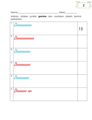 Nama:_______________________________________ Kelas:___________
Arahan: kirakan jumlah gambar dan nyatakan dalam bentuk
perkataan.
1.
Ooooooooooooo
15
2.
Ooooooooooooooo
3.
Oooooooooooo
4.
Oooooooooooo
5.
Ooooooooooo
6.
Ooooooooo ooo
2
 
