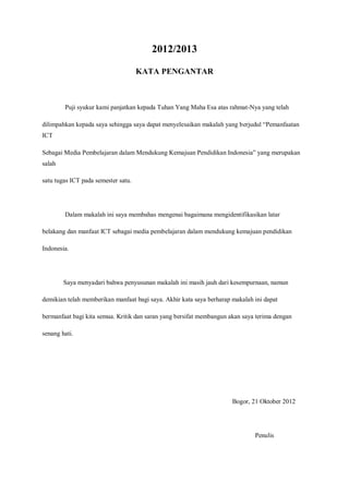 2012/2013

                                     KATA PENGANTAR



        Puji syukur kami panjatkan kepada Tuhan Yang Maha Esa atas rahmat-Nya yang telah

dilimpahkan kepada saya sehingga saya dapat menyelesaikan makalah yang berjudul “Pemanfaatan
ICT

Sebagai Media Pembelajaran dalam Mendukung Kemajuan Pendidikan Indonesia” yang merupakan
salah

satu tugas ICT pada semester satu.




        Dalam makalah ini saya membahas mengenai bagaimana mengidentifikasikan latar

belakang dan manfaat ICT sebagai media pembelajaran dalam mendukung kemajuan pendidikan

Indonesia.




        Saya menyadari bahwa penyusunan makalah ini masih jauh dari kesempurnaan, namun

demikian telah memberikan manfaat bagi saya. Akhir kata saya berharap makalah ini dapat

bermanfaat bagi kita semua. Kritik dan saran yang bersifat membangun akan saya terima dengan

senang hati.




                                                                      Bogor, 21 Oktober 2012




                                                                              Penulis
 