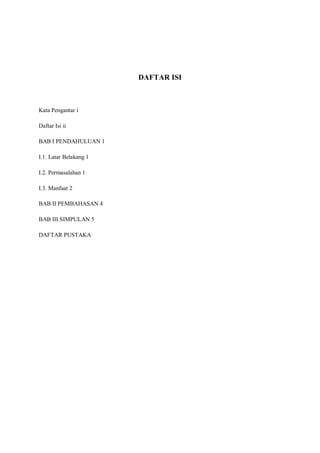 DAFTAR ISI



Kata Pengantar i

Daftar Isi ii

BAB I PENDAHULUAN 1

I.1. Latar Belakang 1

I.2. Permasalahan 1

I.3. Manfaat 2

BAB II PEMBAHASAN 4

BAB III SIMPULAN 5

DAFTAR PUSTAKA
 