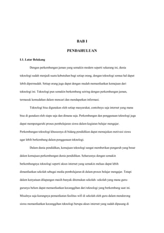 BAB I

                                     PENDAHULUAN

I.1. Latar Belakang

       Dengan perkembangan jaman yang semakin modern seperti sekarang ini, dunia

teknologi sudah menjadi suatu kebutuhan bagi setiap orang, dengan teknologi semua hal dapat

lebih dipermudah. Setiap orang juga dapat dengan mudah memanfaatkan kemajuan dari

teknologi ini. Teknologi pun semakin berkembang seiring dengan perkembangan jaman,

termasuk kemudahan dalam mencari dan mendapatkan informasi.

       Teknologi bisa digunakan oleh setiap masyarakat, contohnya saja internet yang mana

bisa di gunakan oleh siapa saja dan dimana saja. Perkembangan dan penggunaan teknologi juga

dapat mempengaruhi proses pembelajaran siswa dalam kegiatan belajar mengajar.

Perkembangan teknologi khususnya di bidang pendidikan dapat memajukan motivasi siswa

agar lebih berkembang dalam penggunaan teknologi.

       Dalam dunia pendidikan, kemajuan teknologi sangat memberikan pengaruh yang besar

dalam kemajuan perkembangan dunia pendidikan. Seharusnya dengan semakin

berkembangnya teknologi seperti akses internet yang semakin meluas dapat lebih

dimanfaatkan sekolah sebagai media pembelajaran di dalam proses belajar mengajar. Tetapi

dalam kenyataan dilapangan masih banyak ditemukan sekolah- sekolah yang mana guru-

gurunya belum dapat memanfaatkan kecanggihan dari teknologi yang berkembang saat ini.

Misalnya saja kurangnya pemanfaatan fasilitas wifi di sekolah oleh guru dalam mendorong

siswa memanfaatkan kecanggihan teknologi berupa akses internet yang sudah dipasang di
 