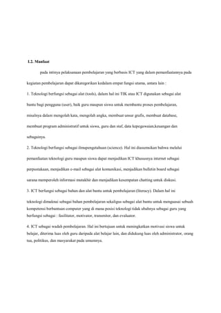 I.2. Manfaat

        pada intinya pelaksanaan pembelajaran yang berbasis ICT yang dalam pemanfaatannya pada

kegiatan pembelajaran dapat dikategorikan kedalam empat fungsi utama, antara lain :

1. Teknologi berfungsi sebagai alat (tools), dalam hal ini TIK atau ICT digunakan sebagai alat

bantu bagi pengguna (user), baik guru maupun siswa untuk membantu proses pembelajaran,

misalnya dalam mengolah kata, mengolah angka, membuat unsur grafis, membuat database,

membuat program administratif untuk siswa, guru dan staf, data kepegawaian,keuangan dan

sebagainya.

2. Teknologi berfungsi sebagai ilmupengetahuan (science). Hal ini diasumsikan bahwa melalui

pemanfaatan teknologi guru maupun siswa dapat menjadikan ICT khususnya internet sebagai

perpustakaan, menjadikan e-mail sebagai alat komunikasi, menjadikan bulletin board sebagai

sarana memperoleh informasi mutakhir dan menjadikan kesempatan chatting untuk diskusi.

3. ICT berfungsi sebagai bahan dan alat bantu untuk pembelajaran (literacy). Dalam hal ini

teknologi dimaknai sebagai bahan pembelajaran sekaligus sebagai alat bantu untuk menguasai sebuah
kompetensi berbantuan computer yang di mana posisi teknologi tidak ubahnya sebagai guru yang
berfungsi sebagai : fasilitator, motivator, transmiter, dan evaluator.

4. ICT sebagai wadah pembelajaran. Hal ini bertujuan untuk meningkatkan motivasi siswa untuk
belajar, diterima luas oleh guru daripada alat belajar lain, dan didukung luas oleh administrator, orang
tua, politikus, dan masyarakat pada umumnya.
 